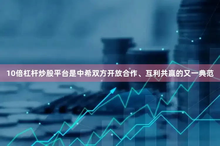 10倍杠杆炒股平台是中希双方开放合作、互利共赢的又一典范
