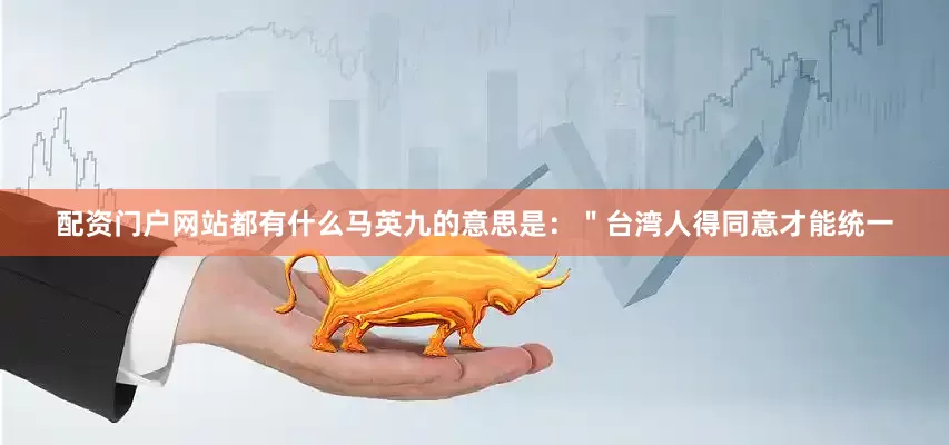 配资门户网站都有什么马英九的意思是：＂台湾人得同意才能统一