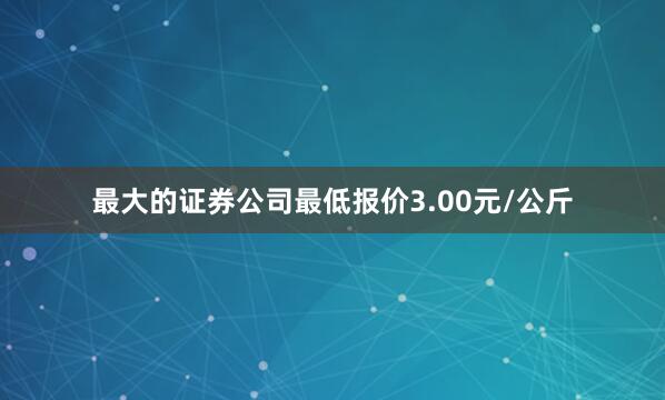 最大的证券公司最低报价3.00元/公斤