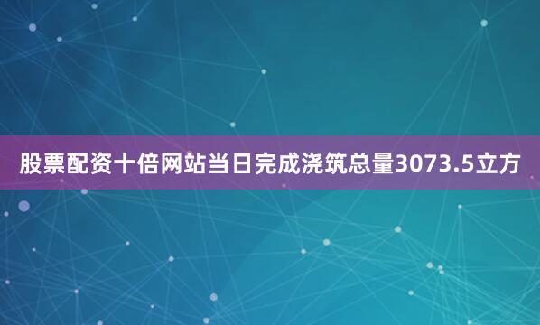 股票配资十倍网站当日完成浇筑总量3073.5立方