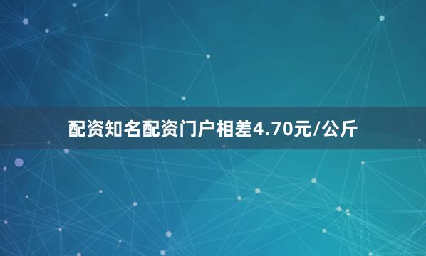 配资知名配资门户相差4.70元/公斤