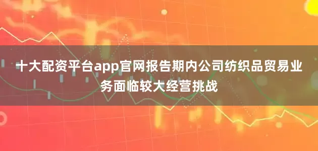 十大配资平台app官网报告期内公司纺织品贸易业务面临较大经营挑战