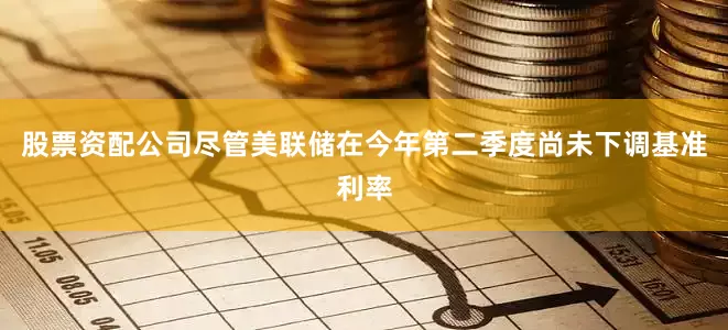 股票资配公司尽管美联储在今年第二季度尚未下调基准利率