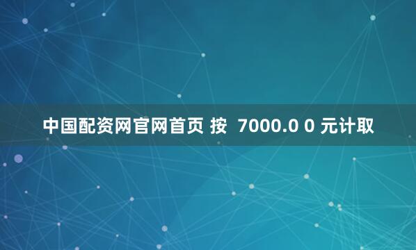 中国配资网官网首页 按  7000.0 0 元计取