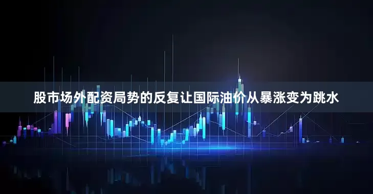 股市场外配资局势的反复让国际油价从暴涨变为跳水