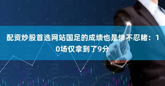 配资炒股首选网站国足的成绩也是惨不忍睹：10场仅拿到了9分