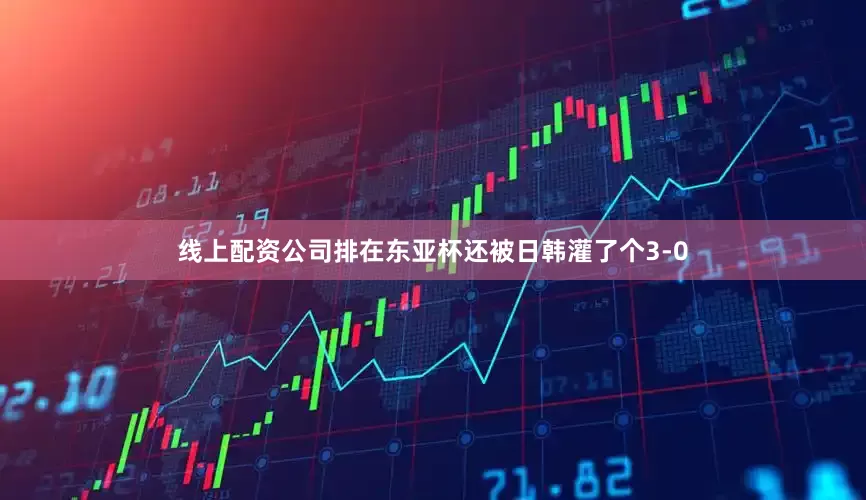 线上配资公司排在东亚杯还被日韩灌了个3-0