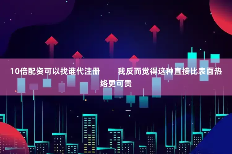 10倍配资可以找谁代注册        我反而觉得这种直接比表面热络更可贵