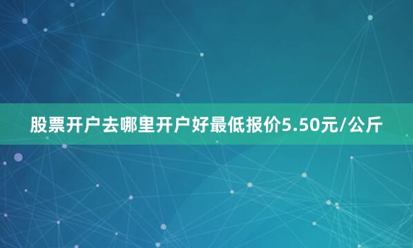 股票开户去哪里开户好最低报价5.50元/公斤