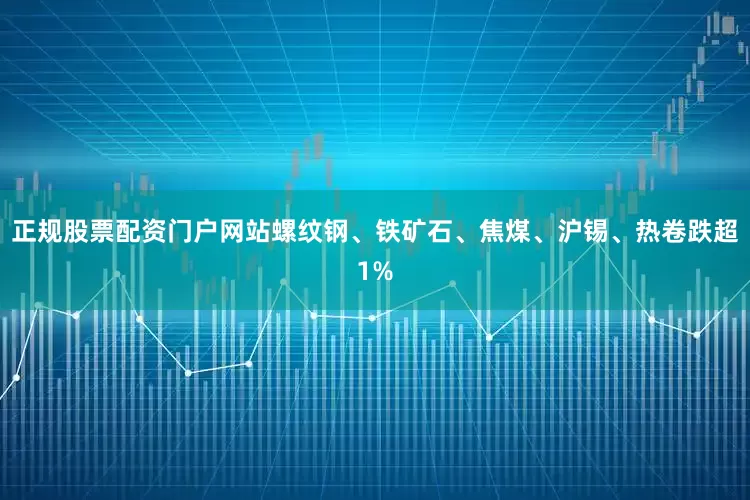 正规股票配资门户网站螺纹钢、铁矿石、焦煤、沪锡、热卷跌超1%