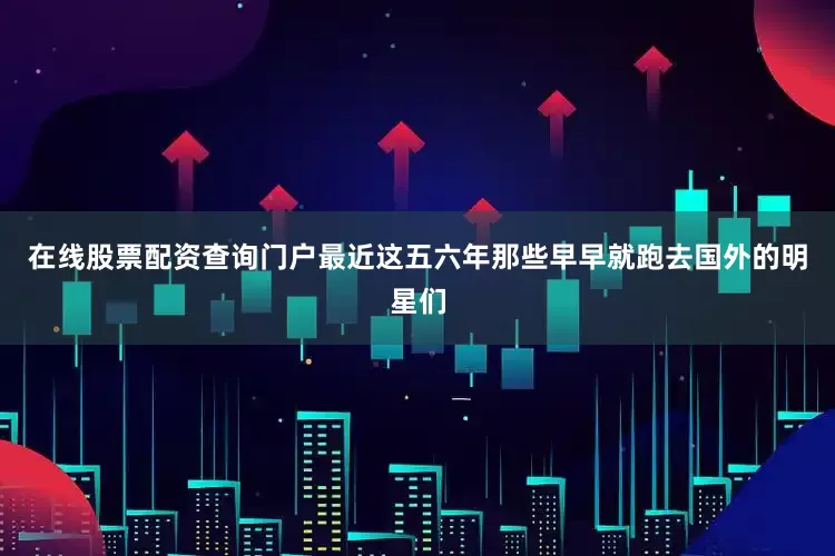 在线股票配资查询门户最近这五六年那些早早就跑去国外的明星们