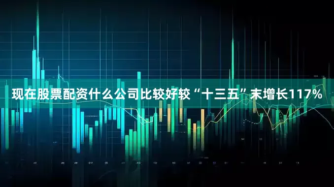 现在股票配资什么公司比较好较“十三五”末增长117%
