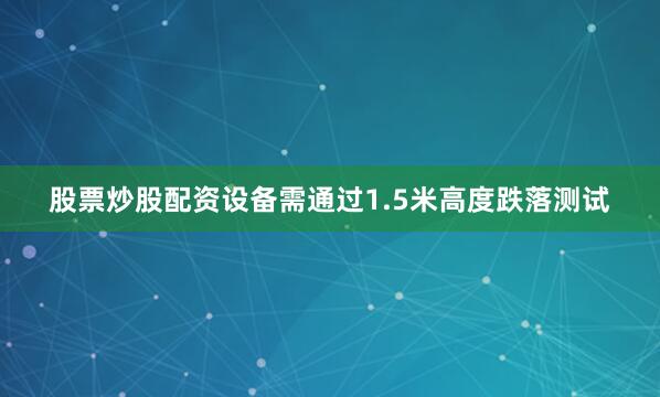 股票炒股配资设备需通过1.5米高度跌落测试