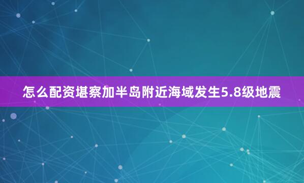 怎么配资堪察加半岛附近海域发生5.8级地震